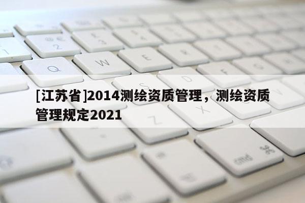 [江蘇省]2014測(cè)繪資質(zhì)管理，測(cè)繪資質(zhì)管理規(guī)定2021