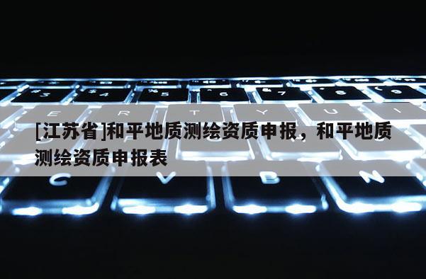 [江蘇省]和平地質(zhì)測繪資質(zhì)申報，和平地質(zhì)測繪資質(zhì)申報表
