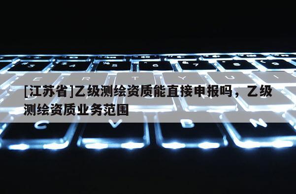 [江蘇省]乙級測繪資質(zhì)能直接申報嗎，乙級測繪資質(zhì)業(yè)務(wù)范圍