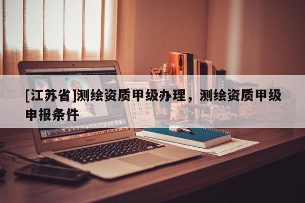 [江蘇省]測繪資質(zhì)甲級辦理，測繪資質(zhì)甲級申報(bào)條件