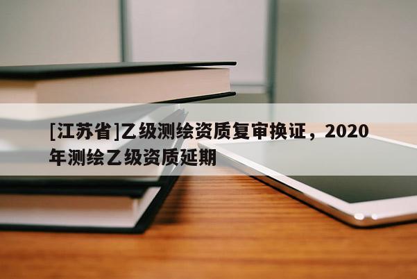 [江蘇省]乙級(jí)測(cè)繪資質(zhì)復(fù)審換證，2020年測(cè)繪乙級(jí)資質(zhì)延期