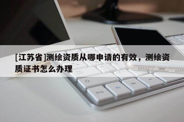 [江蘇省]測繪資質(zhì)從哪申請的有效，測繪資質(zhì)證書怎么辦理