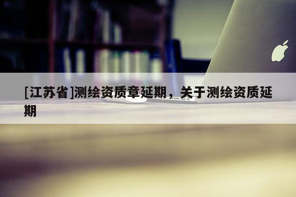 [江蘇省]測繪資質(zhì)章延期，關(guān)于測繪資質(zhì)延期