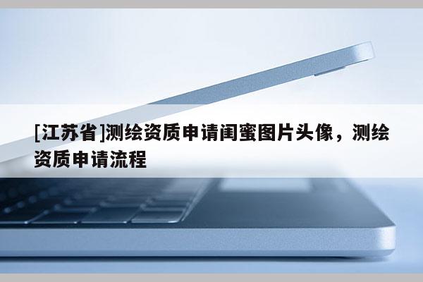 [江蘇省]測繪資質(zhì)申請閨蜜圖片頭像，測繪資質(zhì)申請流程