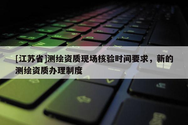 [江蘇省]測繪資質(zhì)現(xiàn)場核驗時間要求，新的測繪資質(zhì)辦理制度