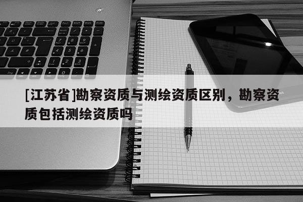 [江蘇省]勘察資質與測繪資質區(qū)別，勘察資質包括測繪資質嗎