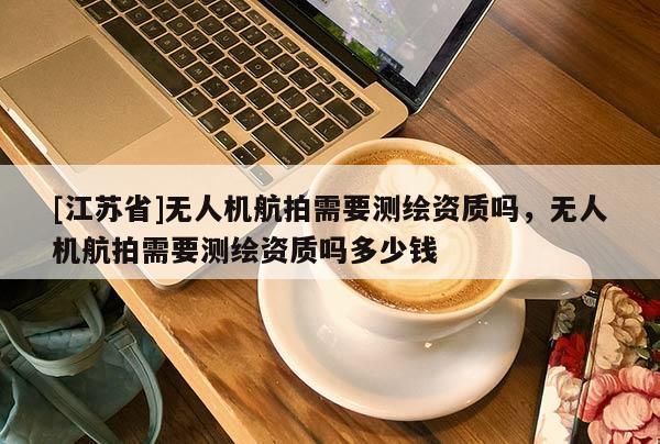 [江蘇省]無人機航拍需要測繪資質嗎，無人機航拍需要測繪資質嗎多少錢
