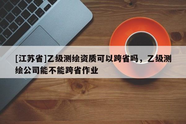 [江蘇省]乙級(jí)測(cè)繪資質(zhì)可以跨省嗎，乙級(jí)測(cè)繪公司能不能跨省作業(yè)
