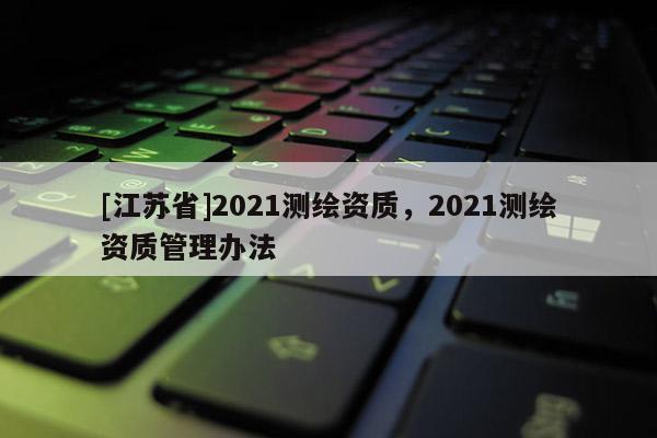 [江蘇省]2021測繪資質，2021測繪資質管理辦法