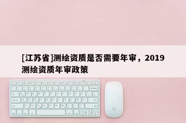 [江蘇省]測繪資質(zhì)是否需要年審，2019測繪資質(zhì)年審政策