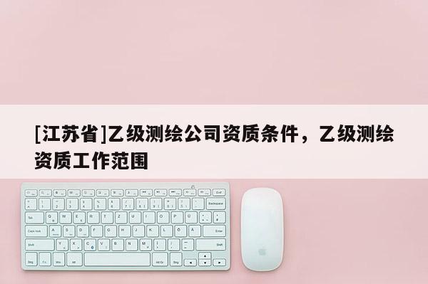 [江蘇省]乙級測繪公司資質(zhì)條件，乙級測繪資質(zhì)工作范圍