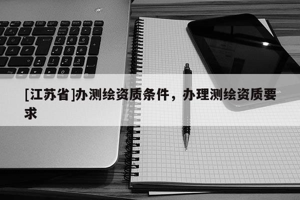 [江蘇省]辦測(cè)繪資質(zhì)條件，辦理測(cè)繪資質(zhì)要求