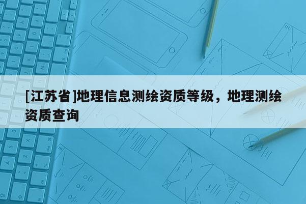 [江蘇省]地理信息測(cè)繪資質(zhì)等級(jí)，地理測(cè)繪資質(zhì)查詢(xún)