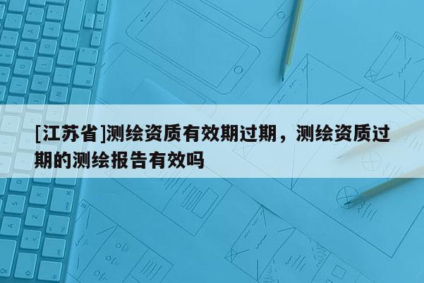 [江蘇省]測(cè)繪資質(zhì)有效期過(guò)期，測(cè)繪資質(zhì)過(guò)期的測(cè)繪報(bào)告有效嗎