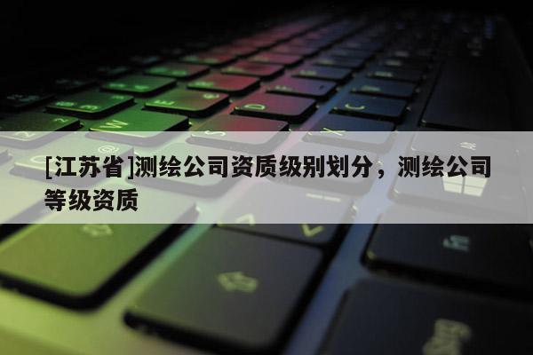 [江蘇省]測(cè)繪公司資質(zhì)級(jí)別劃分，測(cè)繪公司等級(jí)資質(zhì)