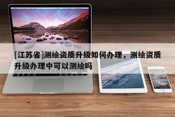 [江蘇省]測(cè)繪資質(zhì)升級(jí)如何辦理，測(cè)繪資質(zhì)升級(jí)辦理中可以測(cè)繪嗎
