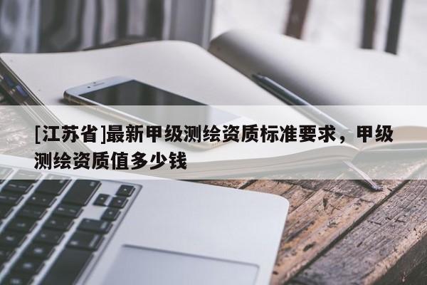 [江蘇省]最新甲級測繪資質(zhì)標(biāo)準(zhǔn)要求，甲級測繪資質(zhì)值多少錢
