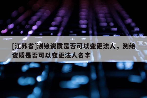 [江蘇省]測(cè)繪資質(zhì)是否可以變更法人，測(cè)繪資質(zhì)是否可以變更法人名字