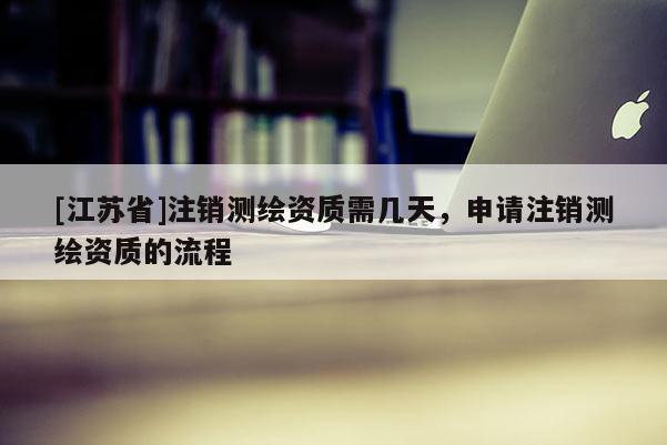 [江蘇省]注銷(xiāo)測(cè)繪資質(zhì)需幾天，申請(qǐng)注銷(xiāo)測(cè)繪資質(zhì)的流程