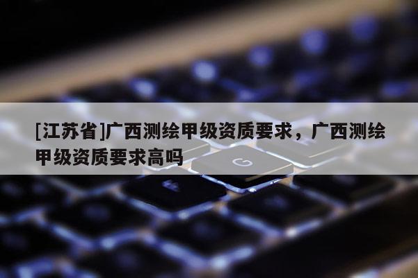 [江蘇省]廣西測繪甲級資質(zhì)要求，廣西測繪甲級資質(zhì)要求高嗎