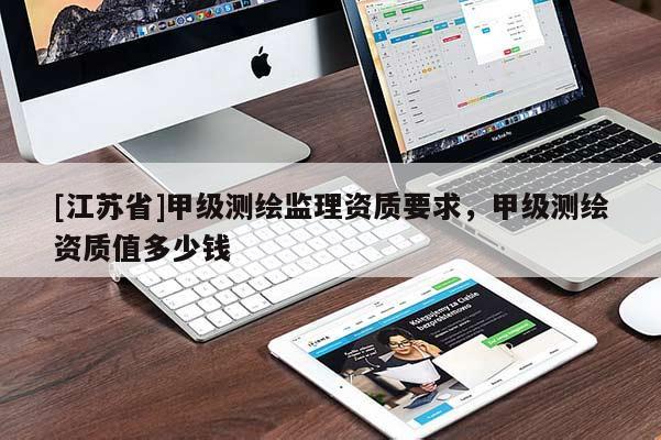 [江蘇省]甲級測繪監(jiān)理資質(zhì)要求，甲級測繪資質(zhì)值多少錢