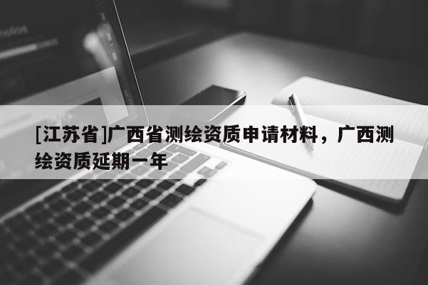 [江蘇省]廣西省測繪資質(zhì)申請材料，廣西測繪資質(zhì)延期一年