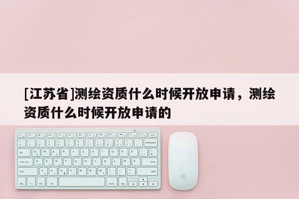 [江蘇省]測繪資質(zhì)什么時候開放申請，測繪資質(zhì)什么時候開放申請的