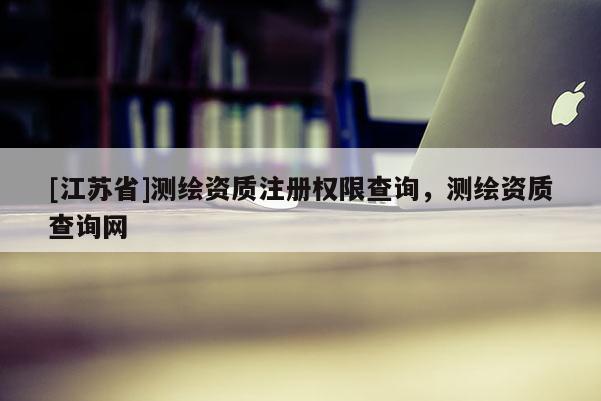 [江蘇省]測繪資質(zhì)注冊權(quán)限查詢，測繪資質(zhì)查詢網(wǎng)