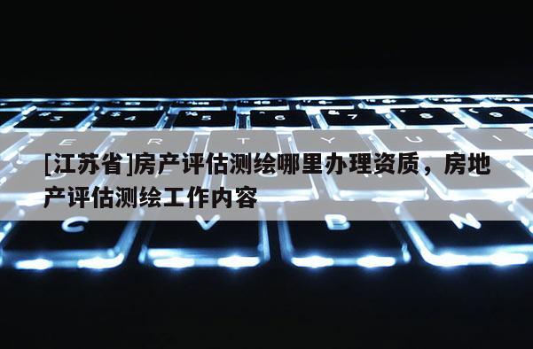 [江蘇省]房產(chǎn)評(píng)估測(cè)繪哪里辦理資質(zhì)，房地產(chǎn)評(píng)估測(cè)繪工作內(nèi)容