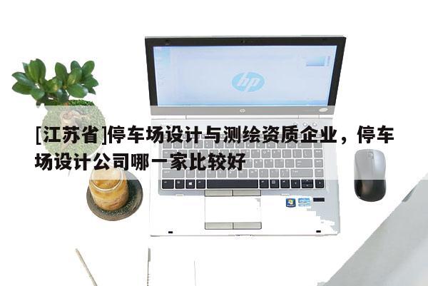 [江蘇省]停車場(chǎng)設(shè)計(jì)與測(cè)繪資質(zhì)企業(yè)，停車場(chǎng)設(shè)計(jì)公司哪一家比較好