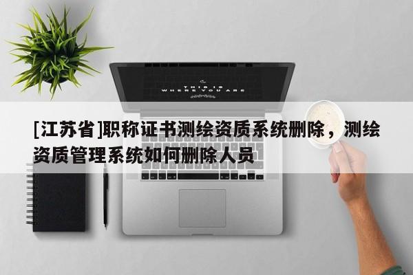 [江蘇省]職稱證書測繪資質(zhì)系統(tǒng)刪除，測繪資質(zhì)管理系統(tǒng)如何刪除人員