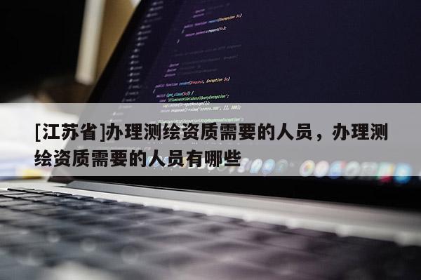 [江蘇省]辦理測繪資質需要的人員，辦理測繪資質需要的人員有哪些