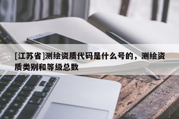 [江蘇省]測(cè)繪資質(zhì)代碼是什么號(hào)的，測(cè)繪資質(zhì)類別和等級(jí)總數(shù)