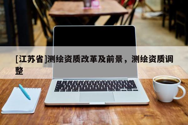 [江蘇省]測繪資質(zhì)改革及前景，測繪資質(zhì)調(diào)整