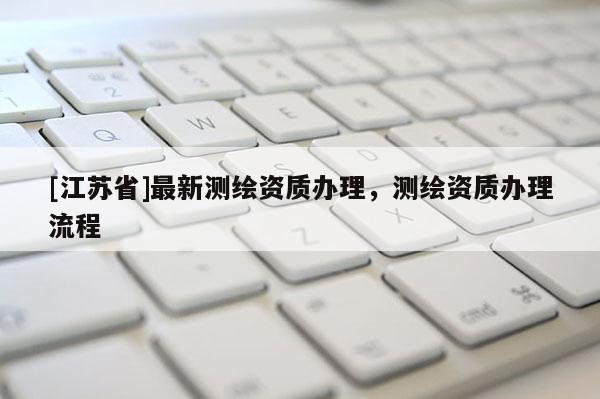 [江蘇省]最新測繪資質(zhì)辦理，測繪資質(zhì)辦理流程