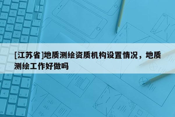 [江蘇省]地質(zhì)測繪資質(zhì)機構設置情況，地質(zhì)測繪工作好做嗎