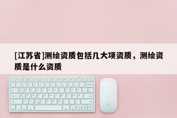 [江蘇省]測繪資質(zhì)包括幾大項(xiàng)資質(zhì)，測繪資質(zhì)是什么資質(zhì)