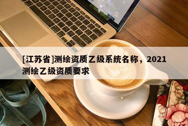 [江蘇省]測繪資質(zhì)乙級(jí)系統(tǒng)名稱，2021測繪乙級(jí)資質(zhì)要求