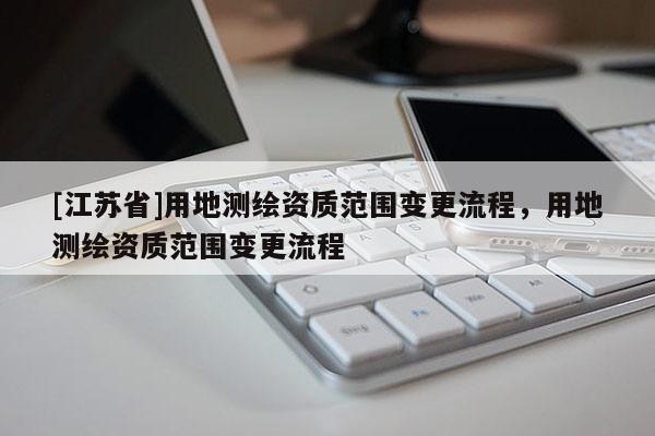 [江蘇省]用地測繪資質范圍變更流程，用地測繪資質范圍變更流程