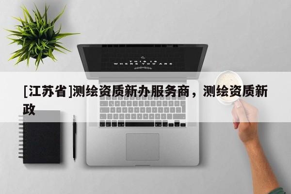 [江蘇省]測(cè)繪資質(zhì)新辦服務(wù)商，測(cè)繪資質(zhì)新政