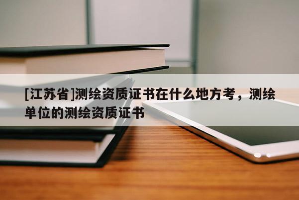 [江蘇省]測繪資質(zhì)證書在什么地方考，測繪單位的測繪資質(zhì)證書