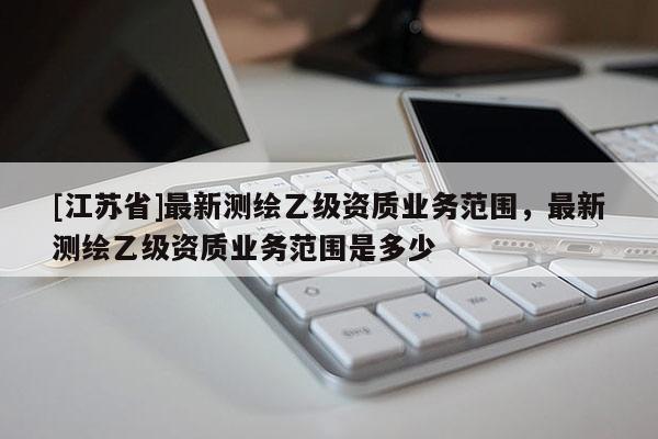 [江蘇省]最新測(cè)繪乙級(jí)資質(zhì)業(yè)務(wù)范圍，最新測(cè)繪乙級(jí)資質(zhì)業(yè)務(wù)范圍是多少