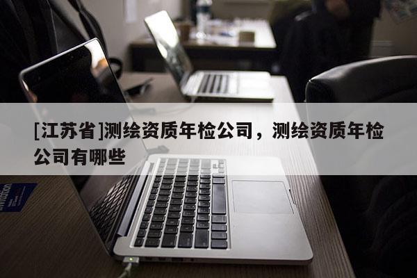 [江蘇省]測繪資質(zhì)年檢公司，測繪資質(zhì)年檢公司有哪些