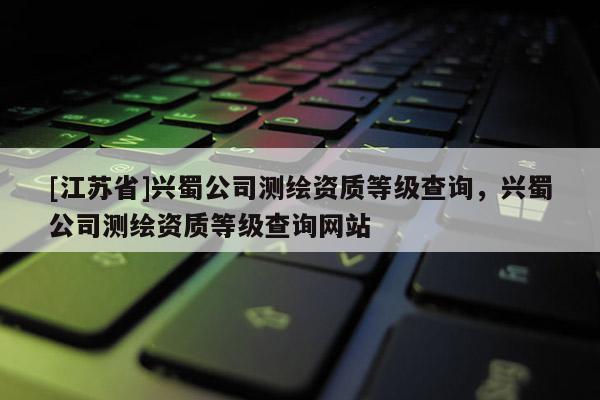 [江蘇省]興蜀公司測繪資質(zhì)等級查詢，興蜀公司測繪資質(zhì)等級查詢網(wǎng)站
