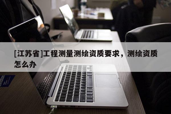 [江蘇省]工程測(cè)量測(cè)繪資質(zhì)要求，測(cè)繪資質(zhì)怎么辦