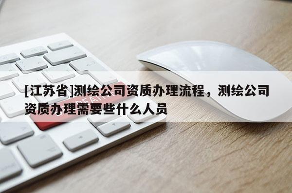 [江蘇省]測繪公司資質(zhì)辦理流程，測繪公司資質(zhì)辦理需要些什么人員