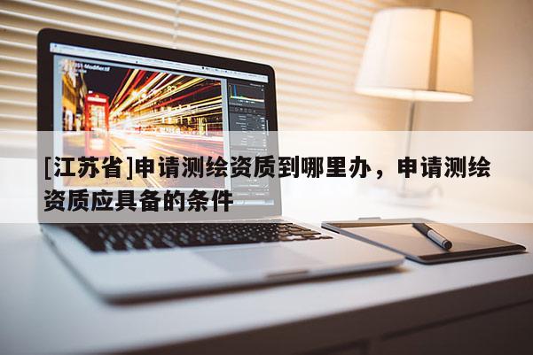 [江蘇省]申請測繪資質(zhì)到哪里辦，申請測繪資質(zhì)應(yīng)具備的條件