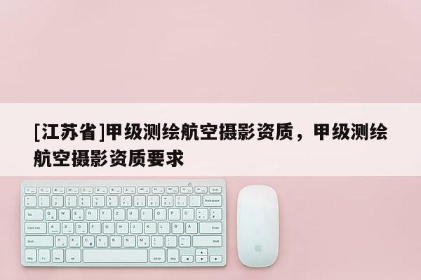 [江蘇省]甲級(jí)測(cè)繪航空攝影資質(zhì)，甲級(jí)測(cè)繪航空攝影資質(zhì)要求
