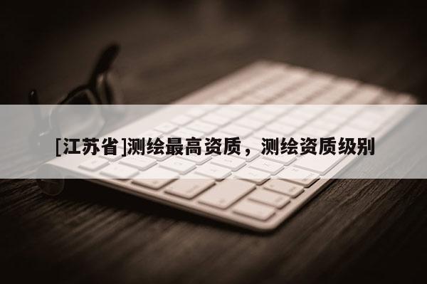 [江蘇省]測繪最高資質(zhì)，測繪資質(zhì)級(jí)別