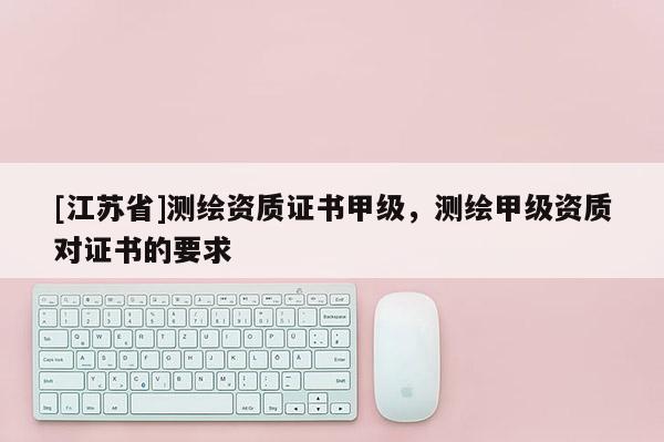 [江蘇省]測繪資質證書甲級，測繪甲級資質對證書的要求